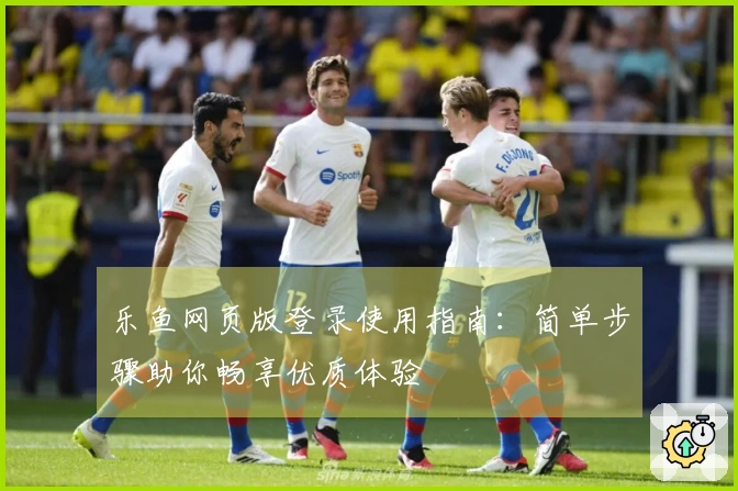 乐鱼网页版登录使用指南：简单步骤助你畅享优质体验