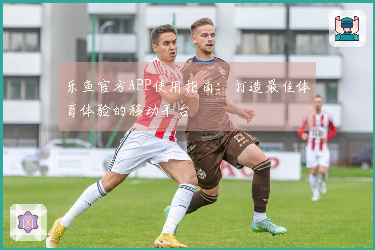 乐鱼官方APP使用指南：打造最佳体育体验的移动平台