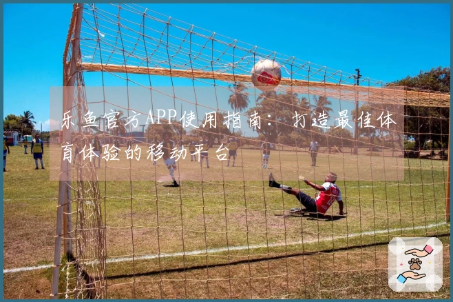 乐鱼官方APP使用指南：打造最佳体育体验的移动平台