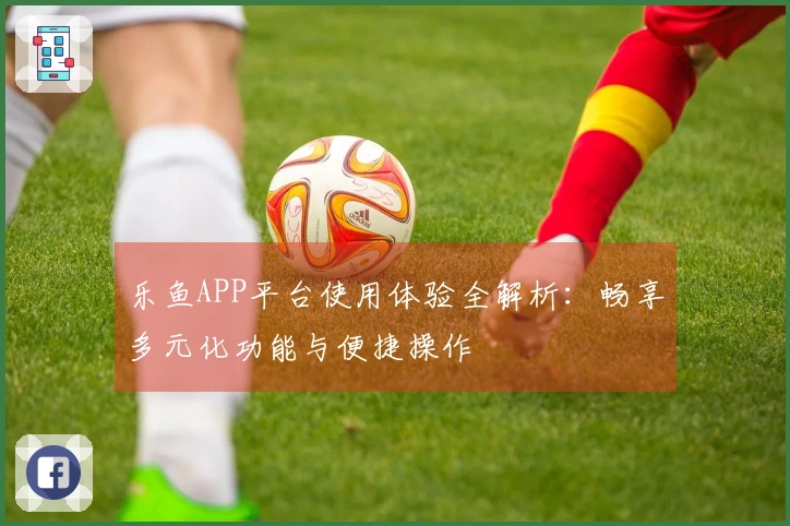 乐鱼APP平台使用体验全解析：畅享多元化功能与便捷操作