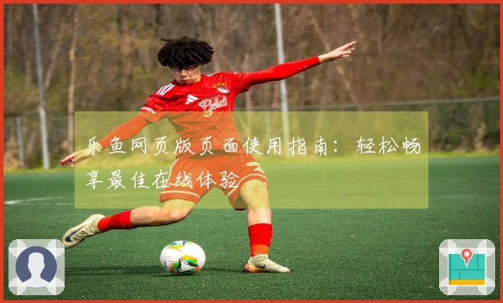 乐鱼网页版页面使用指南：轻松畅享最佳在线体验