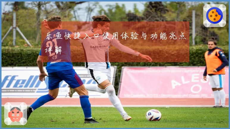 乐鱼快捷入口使用体验与功能亮点详解