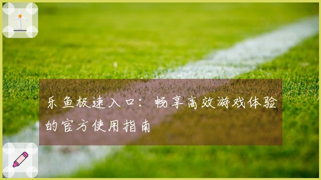 乐鱼极速入口：畅享高效游戏体验的官方使用指南
