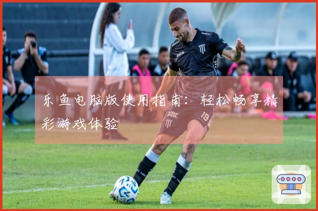 乐鱼电脑版使用指南：轻松畅享精彩游戏体验