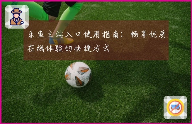 乐鱼主站入口使用指南：畅享优质在线体验的快捷方式