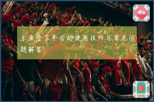 乐鱼登录平台的使用技巧与常见问题解答
