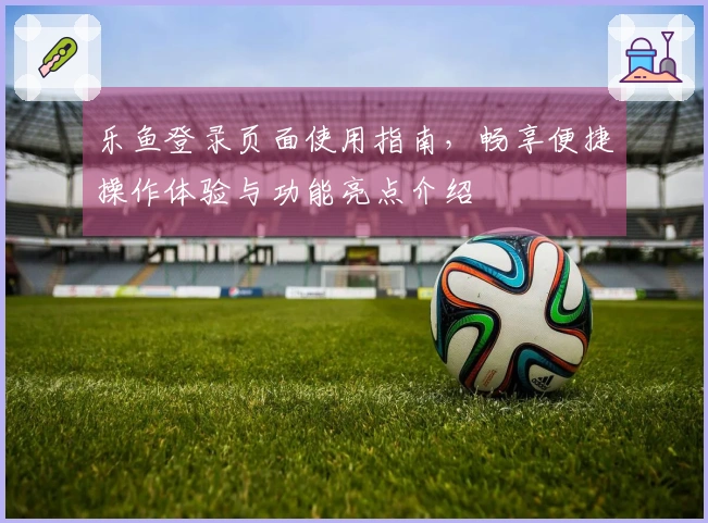 乐鱼登录页面使用指南，畅享便捷操作体验与功能亮点介绍